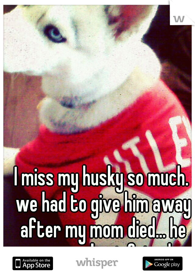 I miss my husky so much. we had to give him away after my mom died... he was my best friend.