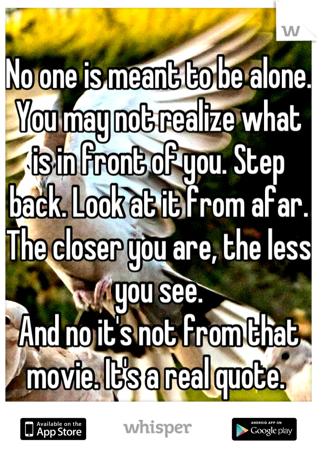 No one is meant to be alone. You may not realize what is in front of you. Step back. Look at it from afar. 
The closer you are, the less you see. 
And no it's not from that movie. It's a real quote. 