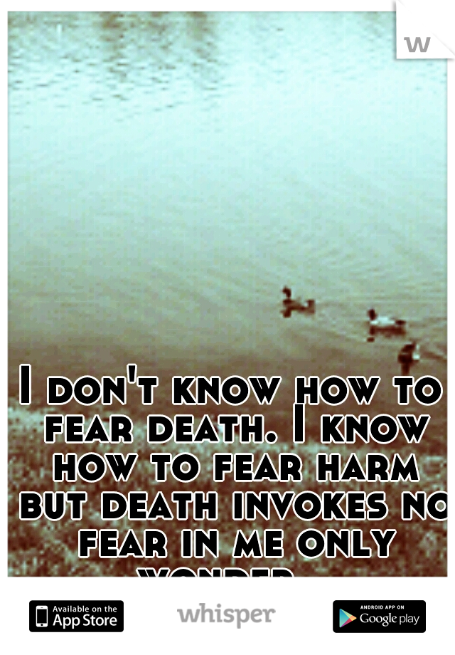 I don't know how to fear death. I know how to fear harm but death invokes no fear in me only wonder...