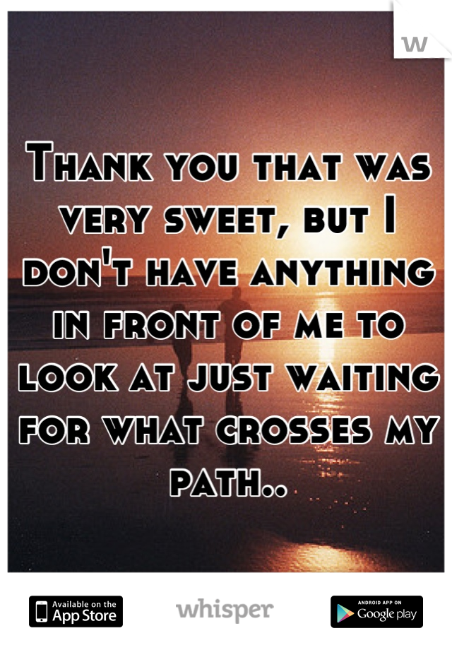 Thank you that was very sweet, but I don't have anything in front of me to look at just waiting for what crosses my path..