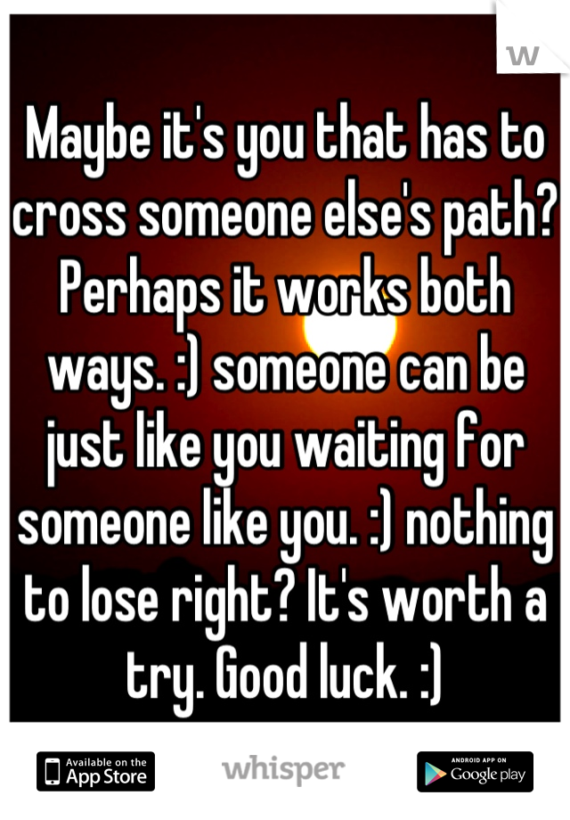Maybe it's you that has to cross someone else's path? Perhaps it works both ways. :) someone can be just like you waiting for someone like you. :) nothing to lose right? It's worth a try. Good luck. :)