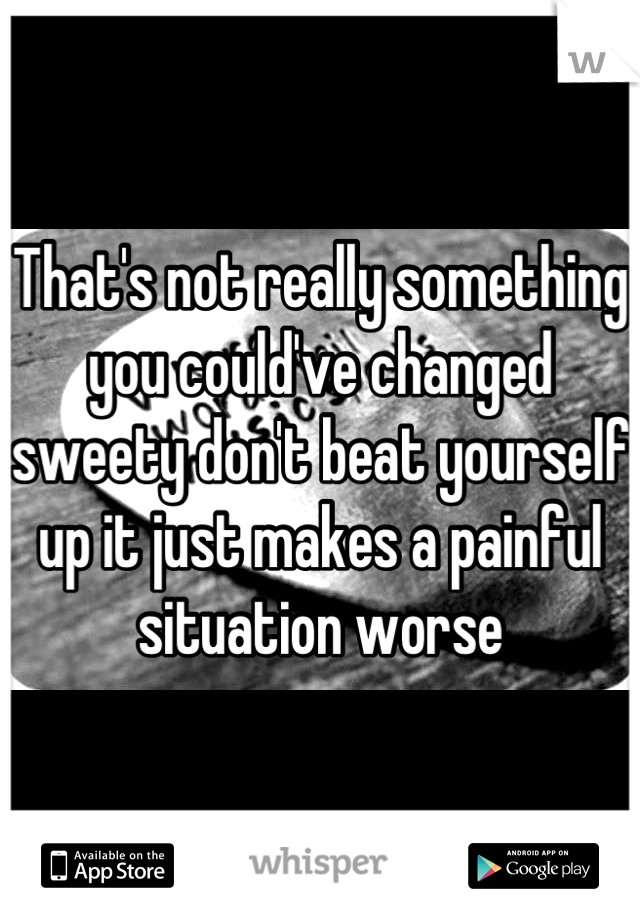 That's not really something you could've changed sweety don't beat yourself up it just makes a painful situation worse