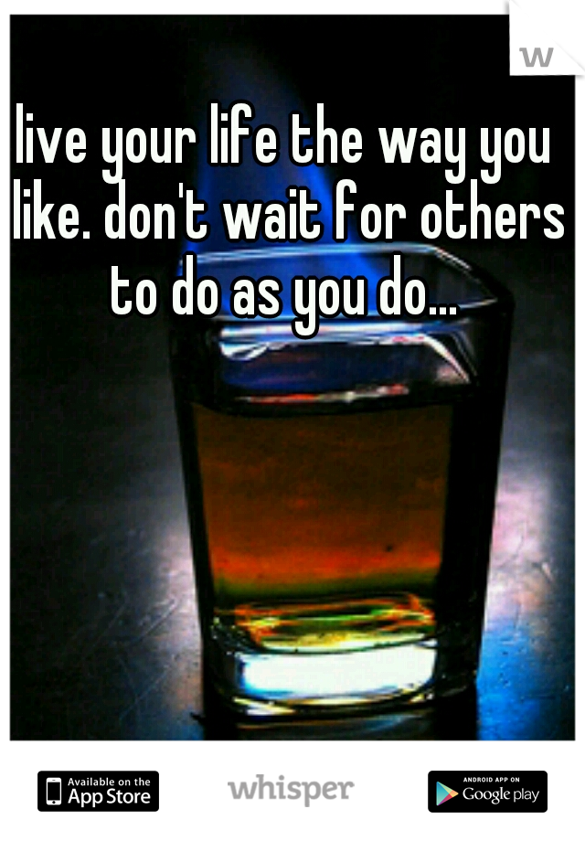 live your life the way you like. don't wait for others to do as you do... 