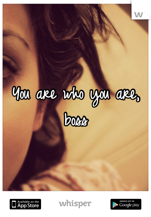 You are who you are, boss