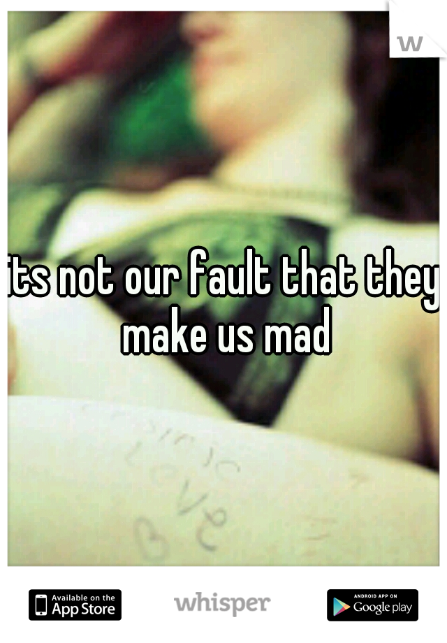 its not our fault that they make us mad