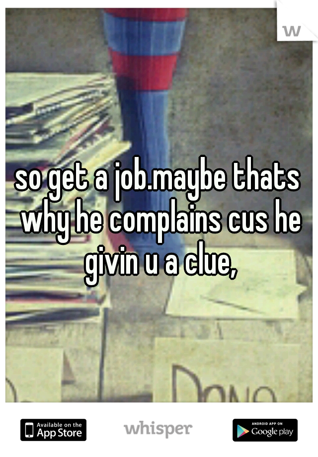so get a job.maybe thats why he complains cus he givin u a clue,