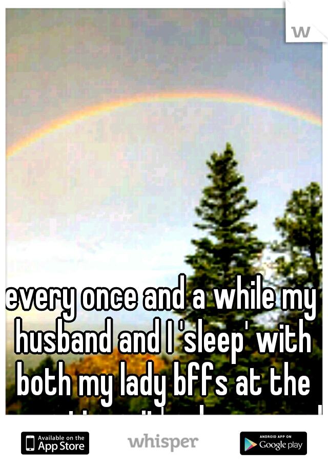 every once and a while my husband and I 'sleep' with both my lady bffs at the same time.. it's phenomenal! 