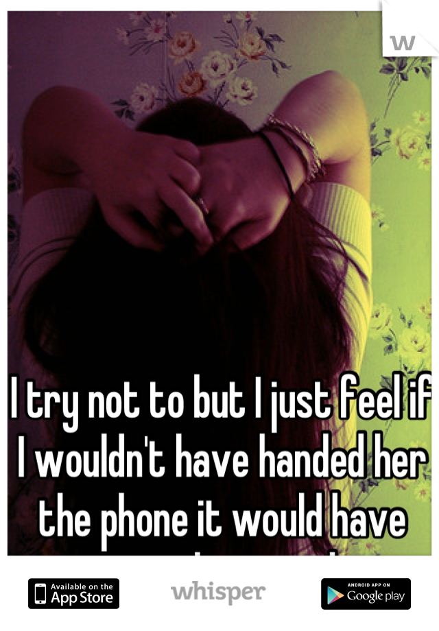 I try not to but I just feel if I wouldn't have handed her the phone it would have never happened. 