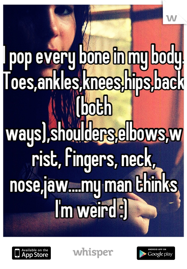 I pop every bone in my body. Toes,ankles,knees,hips,back(both ways),shoulders,elbows,wrist, fingers, neck, nose,jaw....my man thinks I'm weird :) 