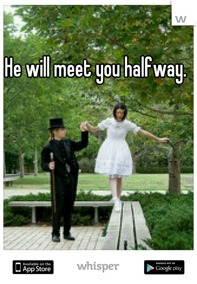 He will meet you halfway.
