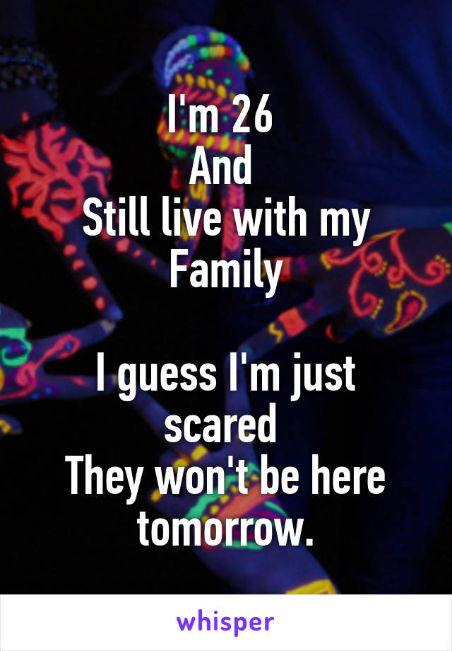 I'm 26 
And 
Still live with my Family

I guess I'm just scared 
They won't be here tomorrow.