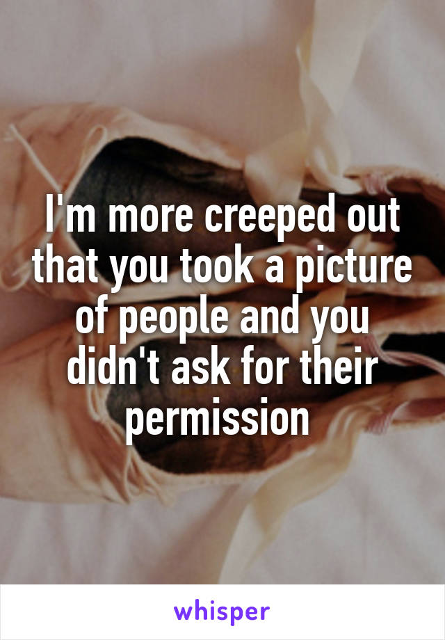 I'm more creeped out that you took a picture of people and you didn't ask for their permission 