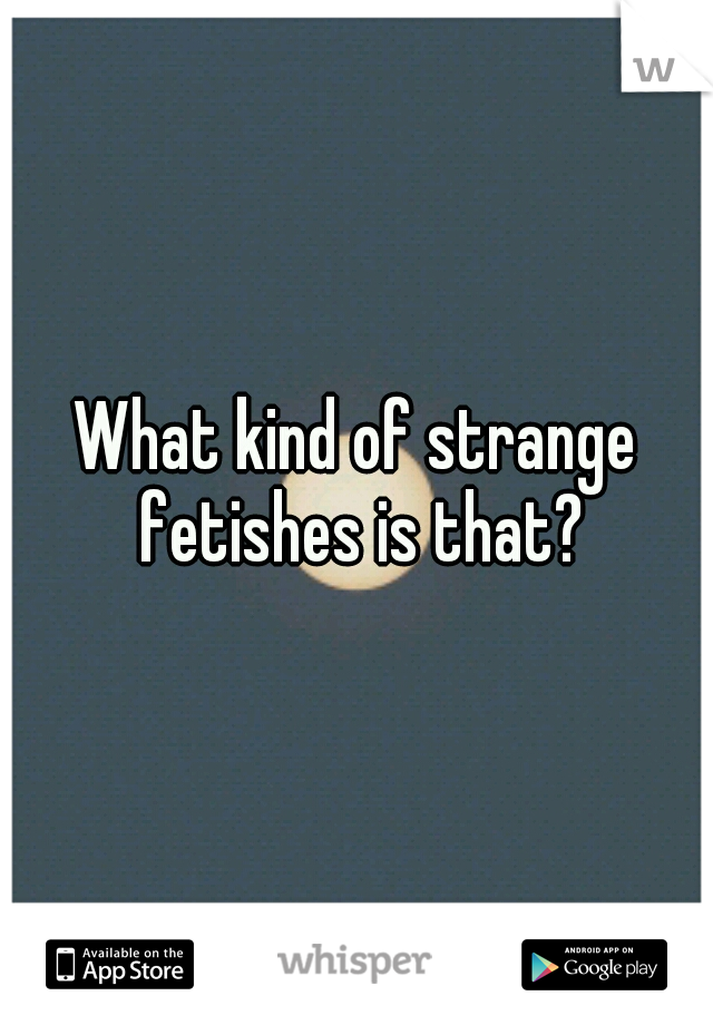 What kind of strange fetishes is that?
