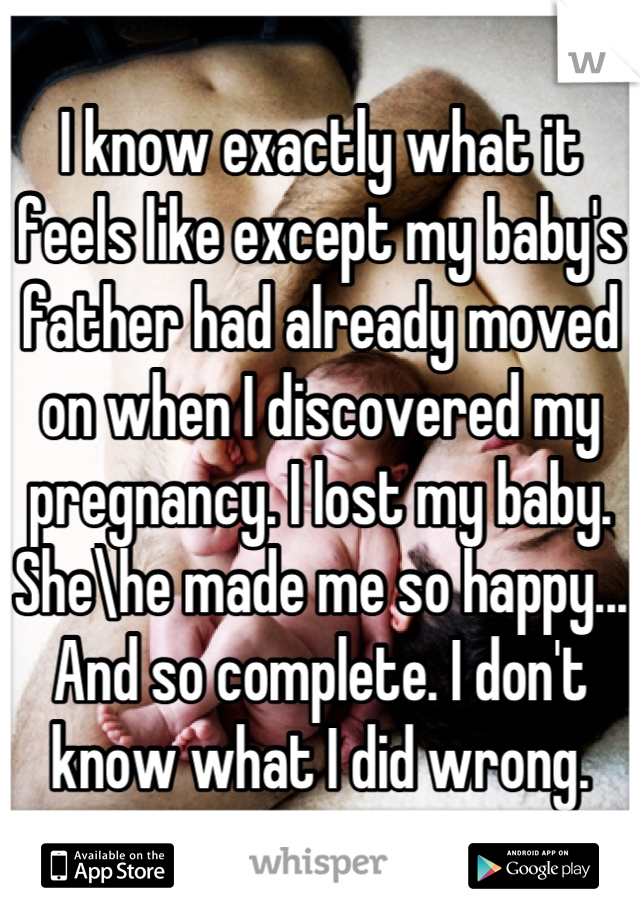 I know exactly what it feels like except my baby's father had already moved on when I discovered my pregnancy. I lost my baby. She\he made me so happy... And so complete. I don't know what I did wrong.