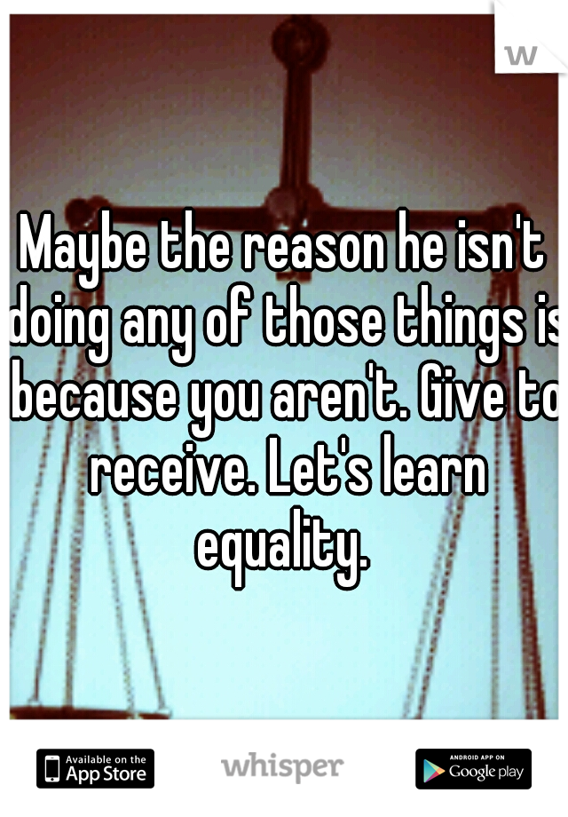 Maybe the reason he isn't doing any of those things is because you aren't. Give to receive. Let's learn equality. 