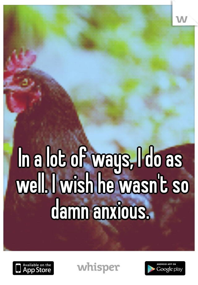 In a lot of ways, I do as well. I wish he wasn't so damn anxious. 