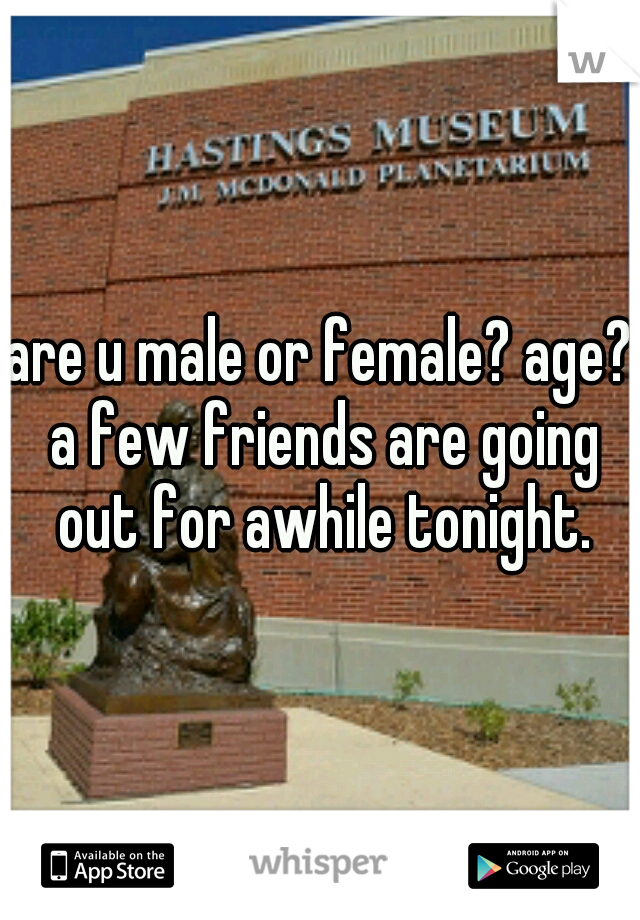 are u male or female? age? a few friends are going out for awhile tonight.
