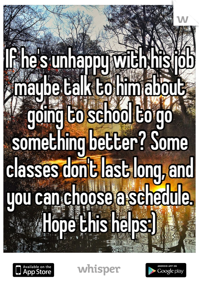 If he's unhappy with his job maybe talk to him about going to school to go something better? Some classes don't last long, and you can choose a schedule. Hope this helps:)