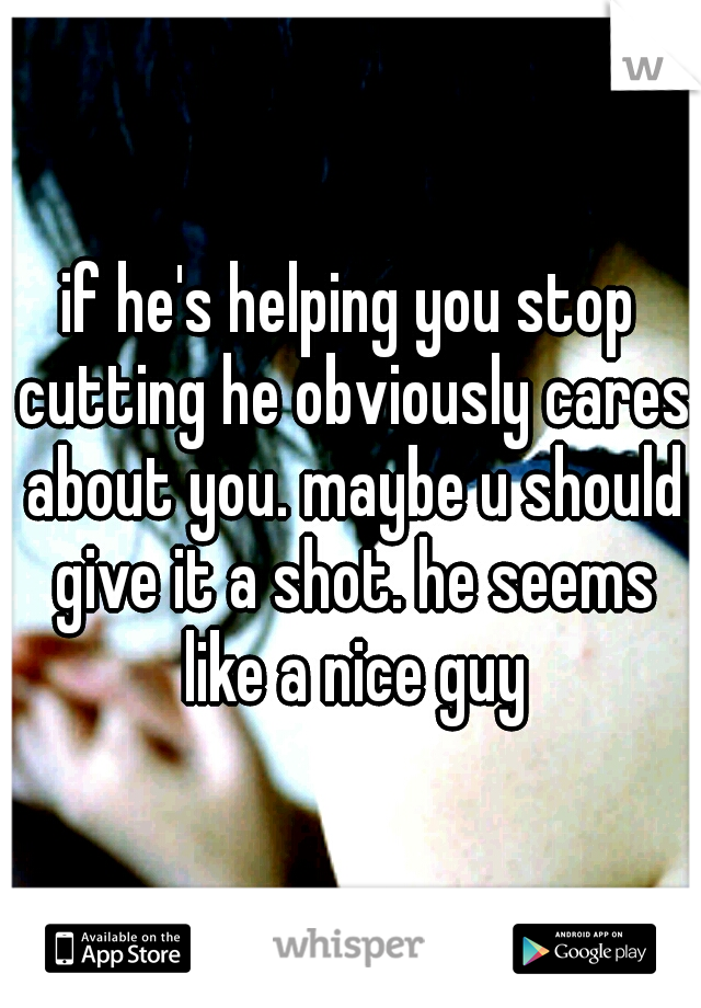 if he's helping you stop cutting he obviously cares about you. maybe u should give it a shot. he seems like a nice guy