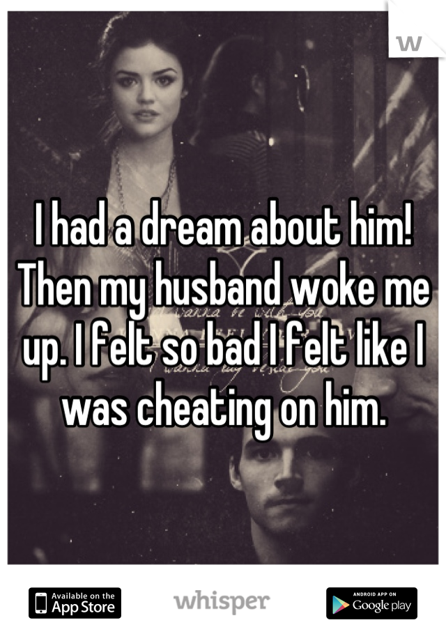 I had a dream about him! Then my husband woke me up. I felt so bad I felt like I was cheating on him.