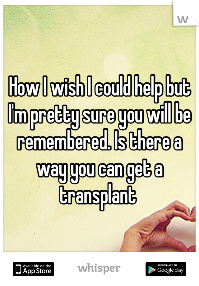How I wish I could help but I'm pretty sure you will be remembered. Is there a way you can get a transplant 