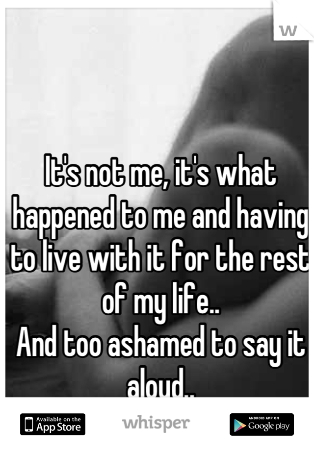 It's not me, it's what happened to me and having to live with it for the rest of my life..
And too ashamed to say it aloud..