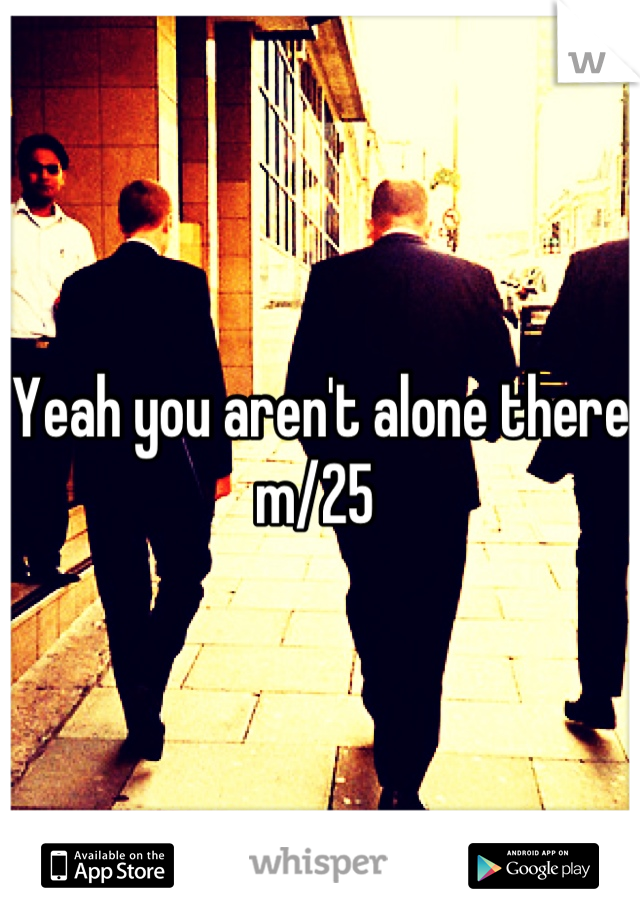 Yeah you aren't alone there m/25 