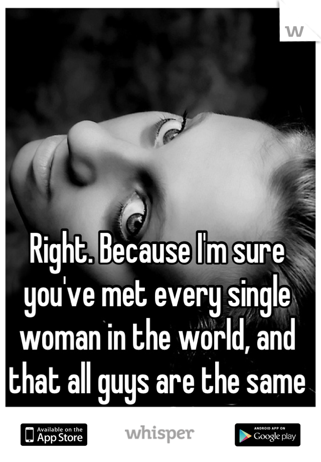 Right. Because I'm sure you've met every single woman in the world, and that all guys are the same too? 