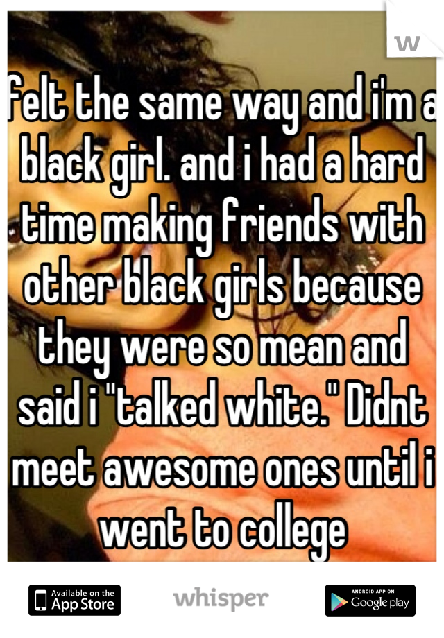 felt the same way and i'm a black girl. and i had a hard time making friends with other black girls because they were so mean and said i "talked white." Didnt meet awesome ones until i went to college