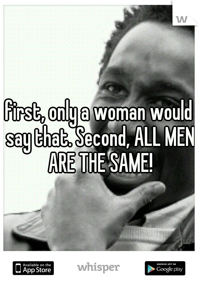 first, only a woman would say that. Second, ALL MEN ARE THE SAME!