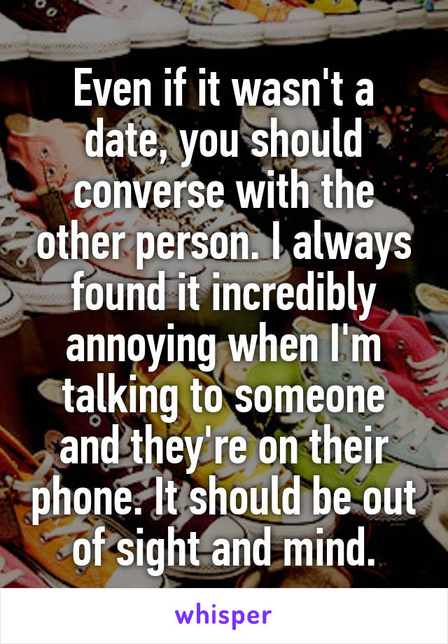 Even if it wasn't a date, you should converse with the other person. I always found it incredibly annoying when I'm talking to someone and they're on their phone. It should be out of sight and mind.