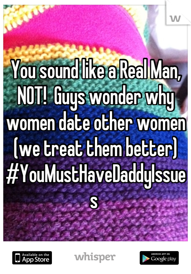 You sound like a Real Man, NOT!  Guys wonder why women date other women (we treat them better) #YouMustHaveDaddyIssues 