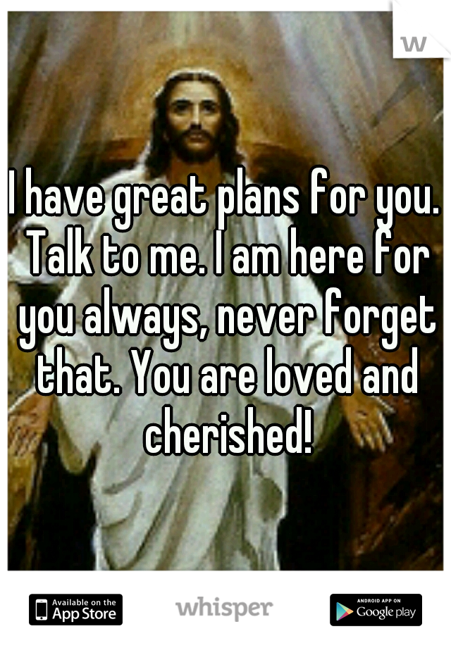 I have great plans for you. Talk to me. I am here for you always, never forget that. You are loved and cherished!