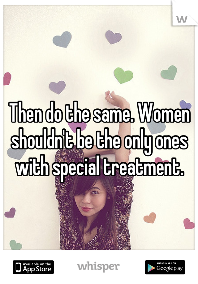 Then do the same. Women shouldn't be the only ones with special treatment.