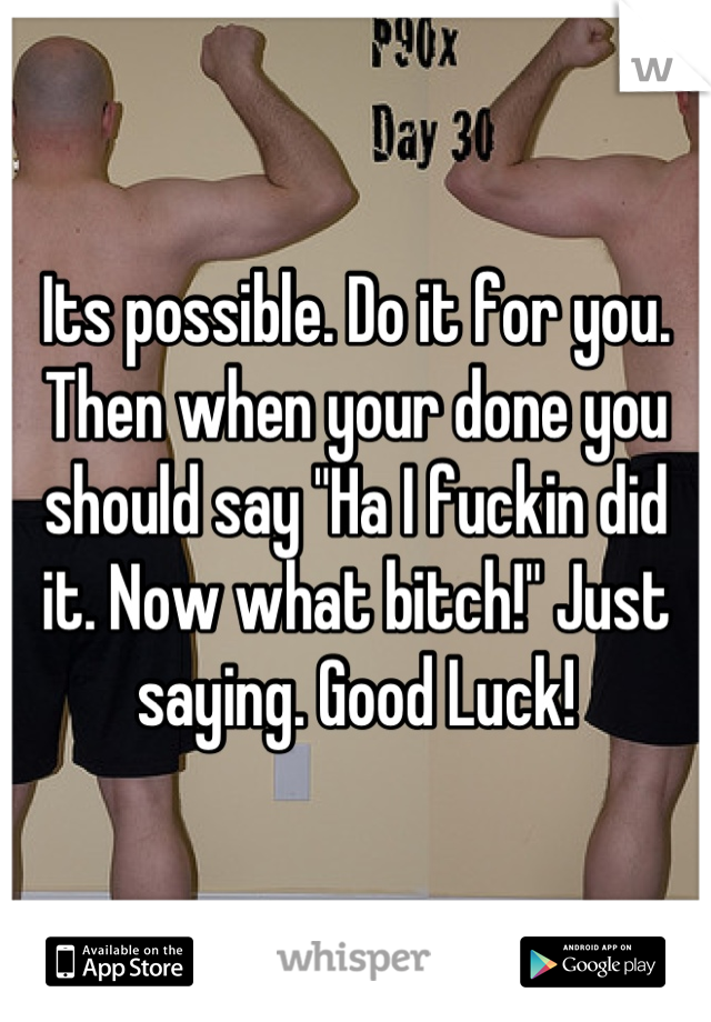 Its possible. Do it for you. Then when your done you should say "Ha I fuckin did it. Now what bitch!" Just saying. Good Luck!