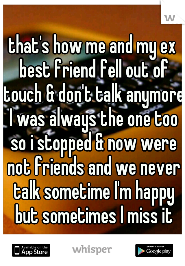 that's how me and my ex best friend fell out of touch & don't talk anymore I was always the one too so i stopped & now were not friends and we never talk sometime I'm happy but sometimes I miss it