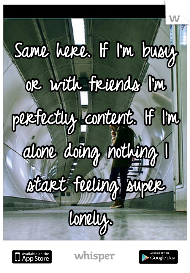 Same here. If I'm busy or with friends I'm perfectly content. If I'm alone doing nothing I start feeling super lonely. 