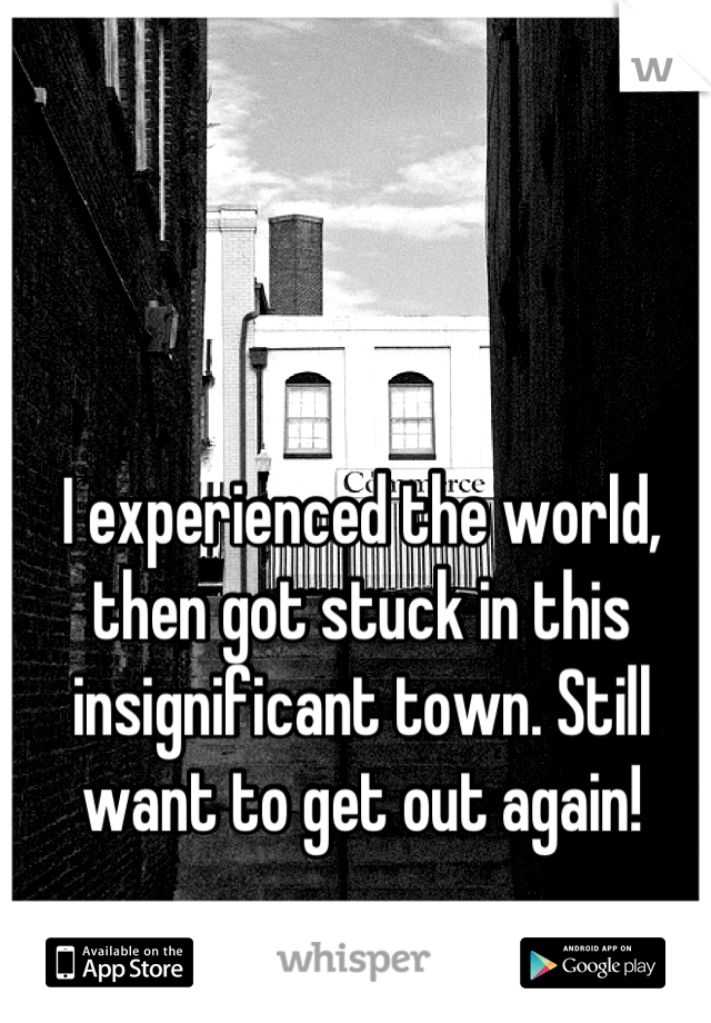 I experienced the world, then got stuck in this insignificant town. Still want to get out again!