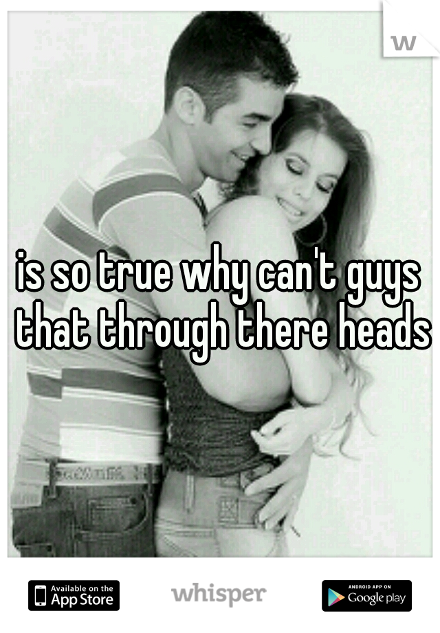 is so true why can't guys that through there heads