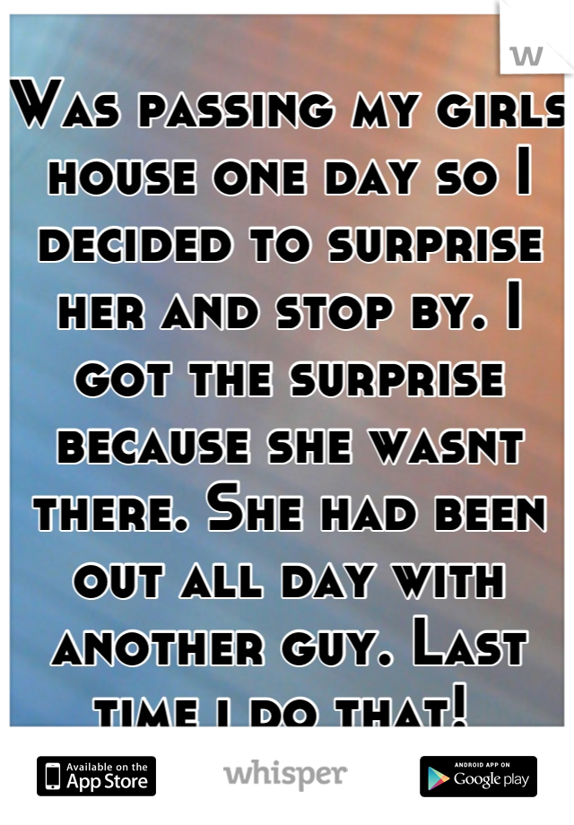 Was passing my girls house one day so I decided to surprise her and stop by. I got the surprise because she wasnt there. She had been out all day with another guy. Last time i do that! 