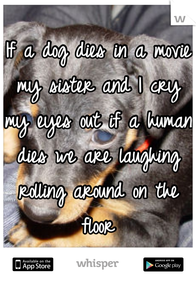 If a dog dies in a movie my sister and I cry my eyes out if a human dies we are laughing rolling around on the floor