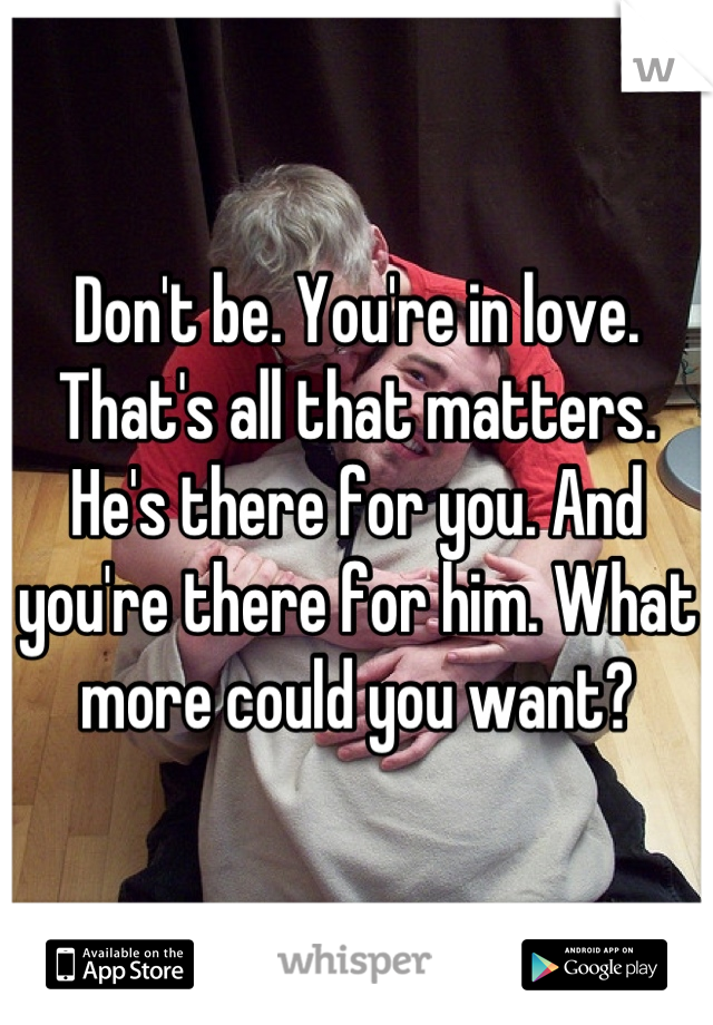 Don't be. You're in love. That's all that matters. He's there for you. And you're there for him. What more could you want?