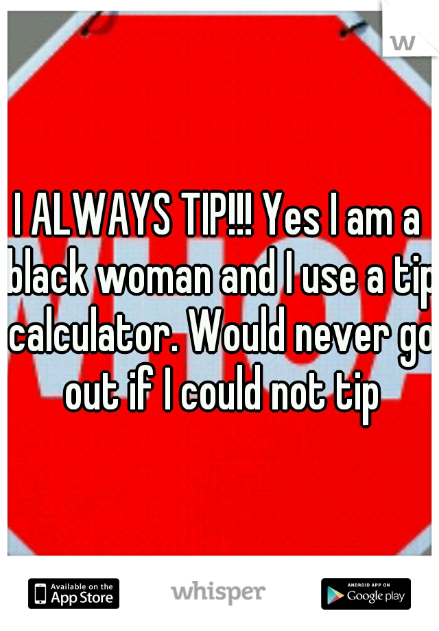 I ALWAYS TIP!!! Yes I am a black woman and I use a tip calculator. Would never go out if I could not tip