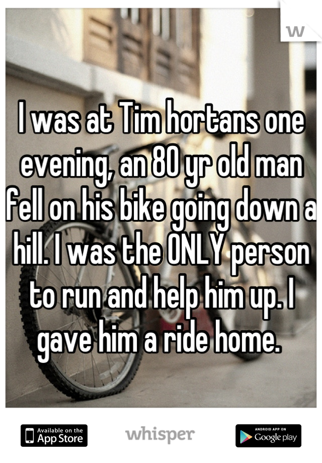 I was at Tim hortans one evening, an 80 yr old man fell on his bike going down a hill. I was the ONLY person to run and help him up. I gave him a ride home. 