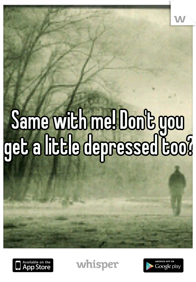Same with me! Don't you get a little depressed too?