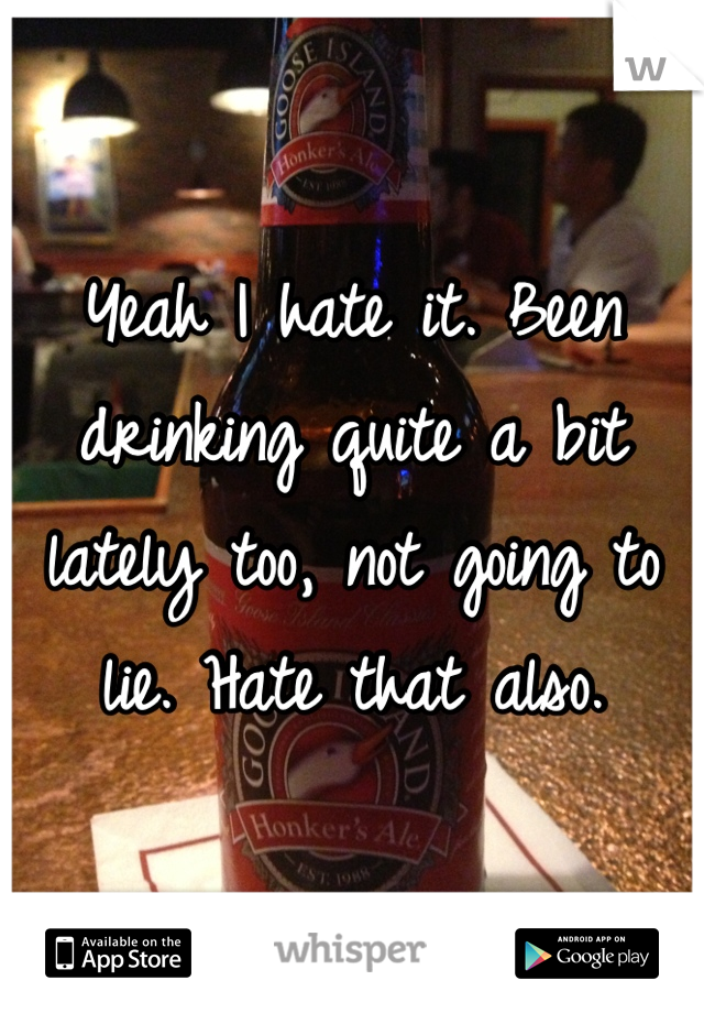 Yeah I hate it. Been drinking quite a bit lately too, not going to lie. Hate that also.