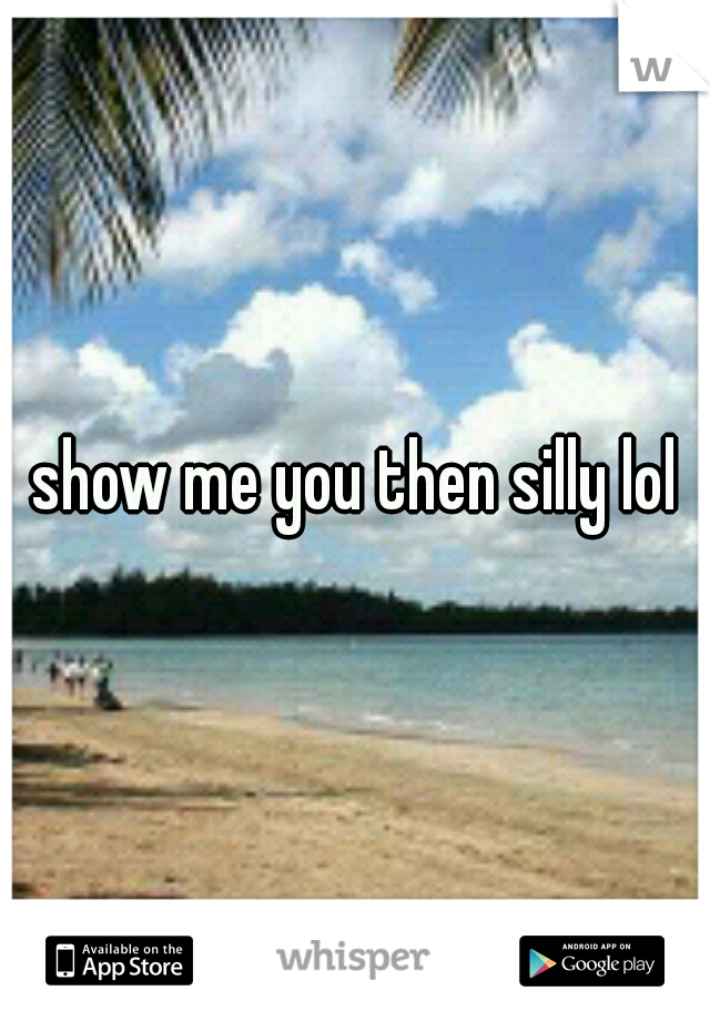 show me you then silly lol