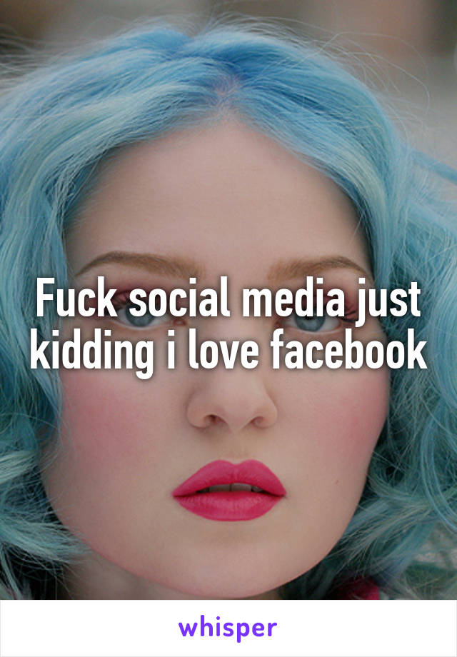 Fuck social media just kidding i love facebook