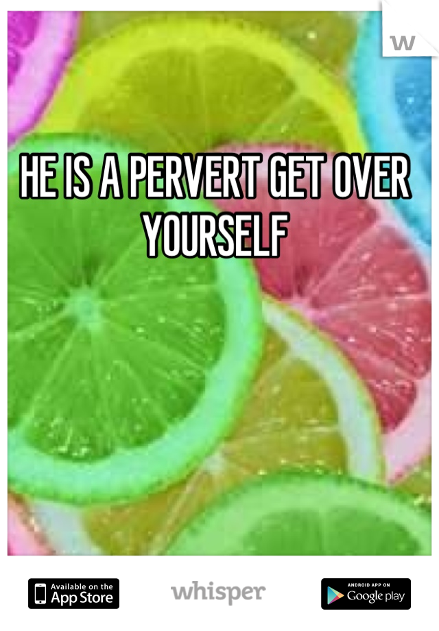 HE IS A PERVERT GET OVER YOURSELF