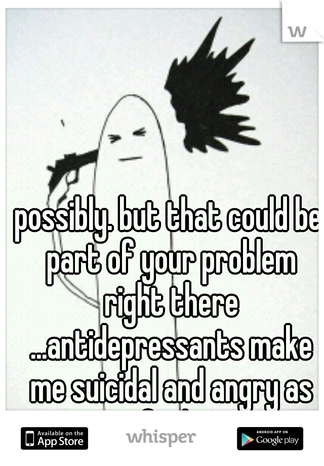 possibly. but that could be part of your problem right there ...antidepressants make me suicidal and angry as fuck.